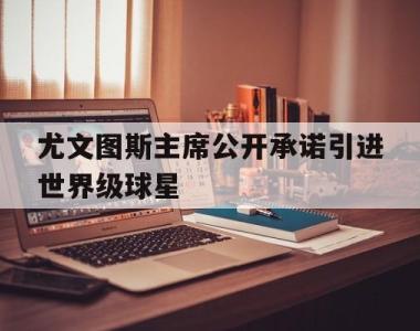 关于尤文图斯主席公开承诺引进世界级球星的信息
