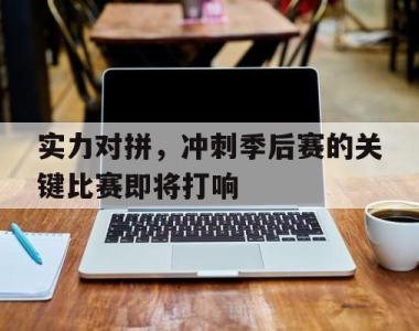 实力对拼，冲刺季后赛的关键比赛即将打响的简单介绍