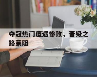 夺冠热门遭遇惨败，晋级之路蒙阻的简单介绍