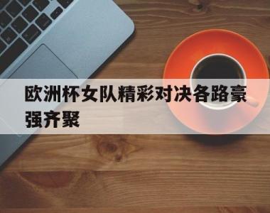 欧洲杯女队精彩对决各路豪强齐聚的简单介绍