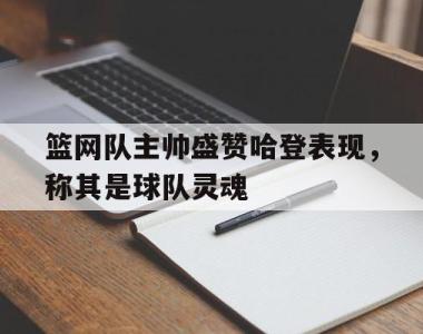 篮网队主帅盛赞哈登表现，称其是球队灵魂