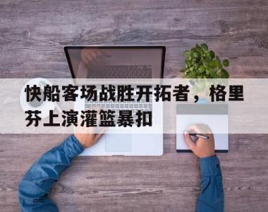 快船客场战胜开拓者，格里芬上演灌篮暴扣的简单介绍