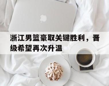 浙江男篮豪取关键胜利，晋级希望再次升温的简单介绍