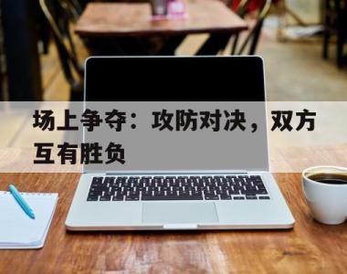 场上争夺：攻防对决，双方互有胜负的简单介绍