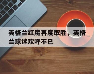 英格兰红魔再度取胜，英格兰球迷欢呼不已的简单介绍