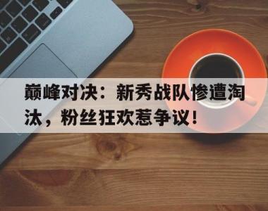巅峰对决：新秀战队惨遭淘汰，粉丝狂欢惹争议！