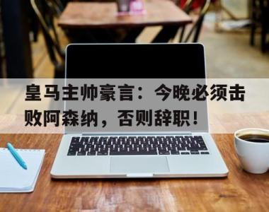 皇马主帅豪言：今晚必须击败阿森纳，否则辞职！