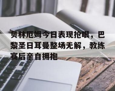 贝林厄姆今日表现抢眼，巴黎圣日耳曼整场无解，教练赛后亲自拥抱