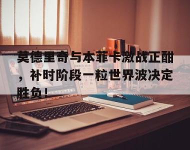 莫德里奇与本菲卡激战正酣，补时阶段一粒世界波决定胜负！莫德里奇和本泽马谁厉害