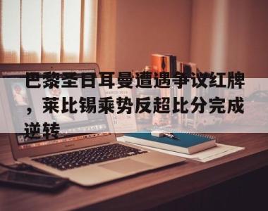 巴黎圣日耳曼遭遇争议红牌，莱比锡乘势反超比分完成逆转巴黎圣日耳曼vsrb莱比锡