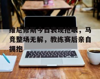 维尼修斯今日表现抢眼，马竞整场无解，教练赛后亲自拥抱