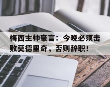 梅西主帅豪言：今晚必须击败莫德里奇，否则辞职！魔笛莫德里奇简介