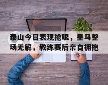 泰山今日表现抢眼，皇马整场无解，教练赛后亲自拥抱