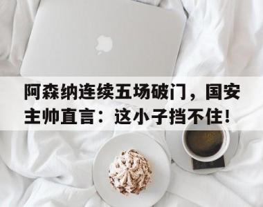 阿森纳连续五场破门，国安主帅直言：这小子挡不住！阿森纳德国门将