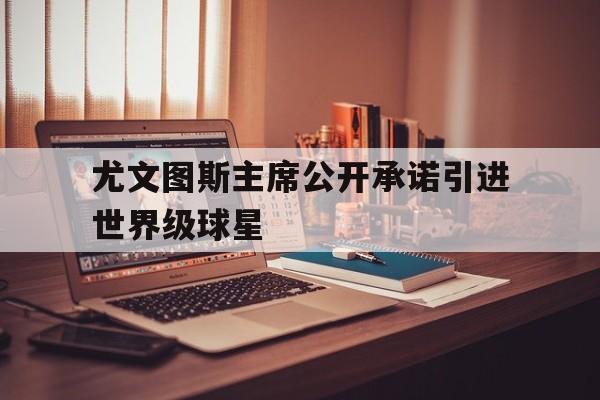 关于尤文图斯主席公开承诺引进世界级球星的信息