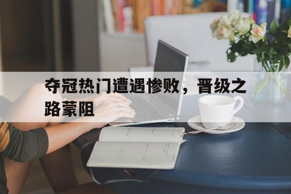 夺冠热门遭遇惨败，晋级之路蒙阻的简单介绍