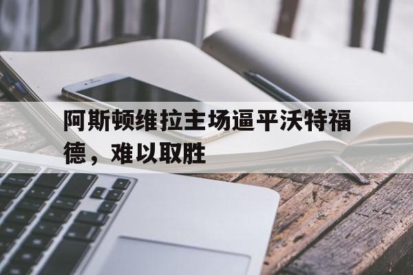 关于阿斯顿维拉主场逼平沃特福德，难以取胜的信息
