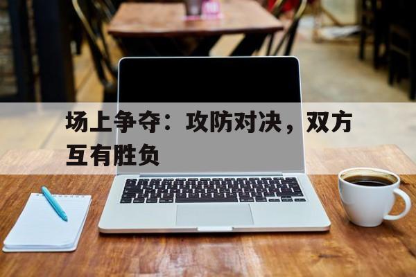 场上争夺：攻防对决，双方互有胜负的简单介绍