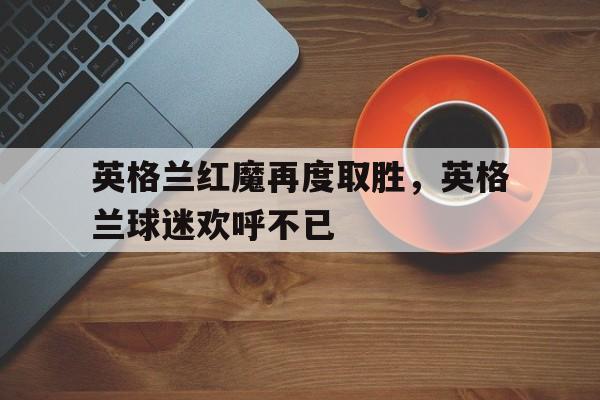 英格兰红魔再度取胜，英格兰球迷欢呼不已的简单介绍