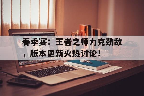 春季赛：王者之师力克劲敌，版本更新火热讨论！