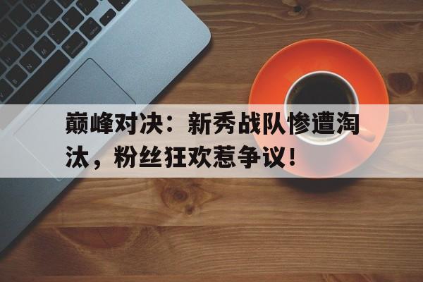 巅峰对决：新秀战队惨遭淘汰，粉丝狂欢惹争议！