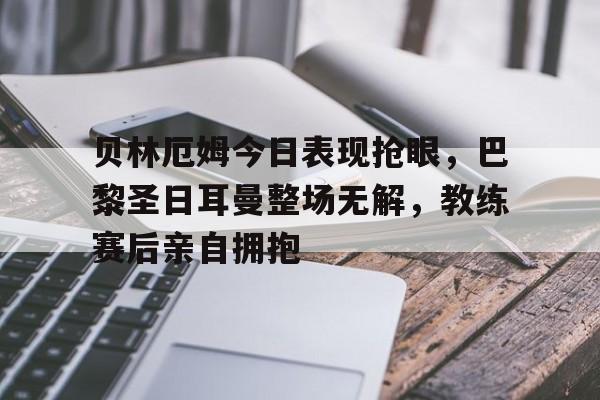 贝林厄姆今日表现抢眼，巴黎圣日耳曼整场无解，教练赛后亲自拥抱