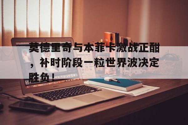 莫德里奇与本菲卡激战正酣，补时阶段一粒世界波决定胜负！莫德里奇和本泽马谁厉害