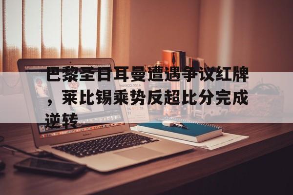 巴黎圣日耳曼遭遇争议红牌，莱比锡乘势反超比分完成逆转巴黎圣日耳曼vsrb莱比锡
