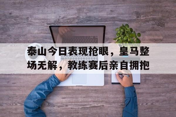 泰山今日表现抢眼，皇马整场无解，教练赛后亲自拥抱