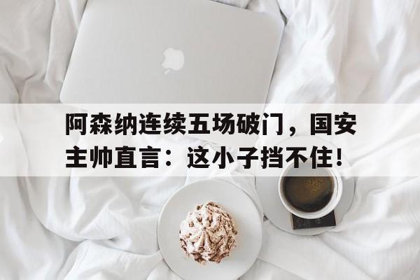 阿森纳连续五场破门，国安主帅直言：这小子挡不住！阿森纳德国门将